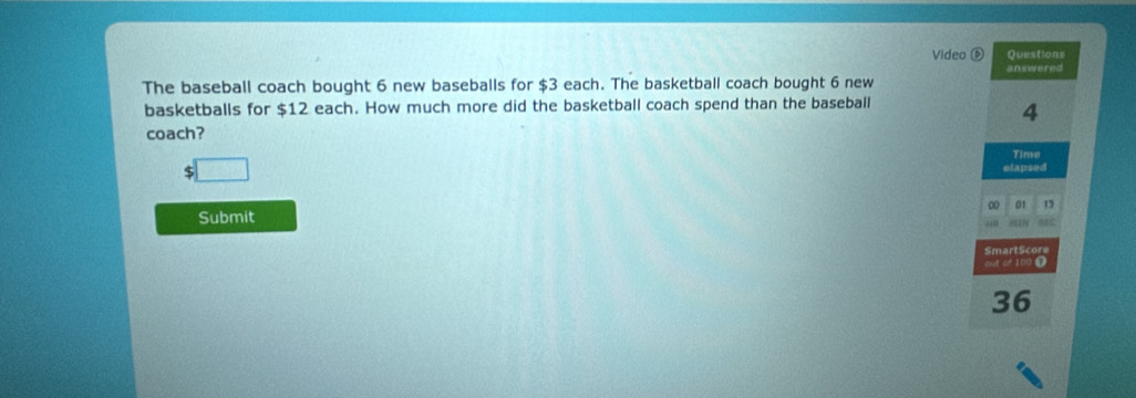 Video ⑥ Questions 
answered 
The baseball coach bought 6 new baseballs for $3 each. The basketball coach bought 6 new 
basketballs for $12 each. How much more did the basketball coach spend than the baseball
4
coach?
$ Time 
elapsed 
0 01 15
Submit 
SmartScore 
out of 100 Ω
36