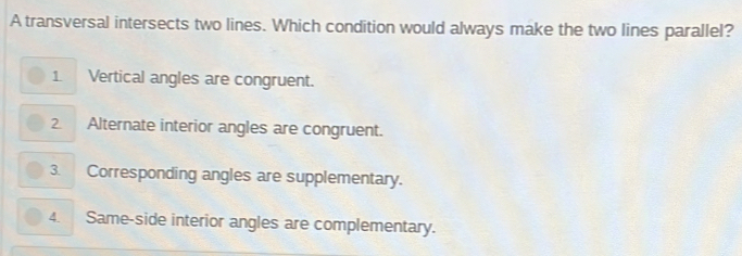 A transversal intersects two lines. Which condition would always make the two lines parallel?
1 Vertical angles are congruent.
2. Alternate interior angles are congruent.
3. Corresponding angles are supplementary.
4. Same-side interior angles are complementary.