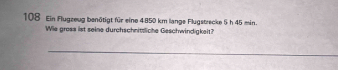 108 Ein Flugzeug benötigt für eine 4850 km lange Flugstrecke 5 h 45 min. 
Wie gross ist seine durchschnittliche Geschwindigkeit?