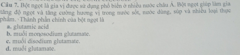 Bột ngọt là gia vị được sử dụng phổ biển ở nhiều nước châu Á. Bột ngọt giúp làm gia
tăng độ ngọt và tăng cường hương vị trong nước sốt, nước dùng, súp và nhiều loại thực
phầm. Thành phần chính của bột ngọt là
a. glutamic acid
b. muối monosodium glutamate.
c. muổi disodium glutamate.
d. muối glutamate.