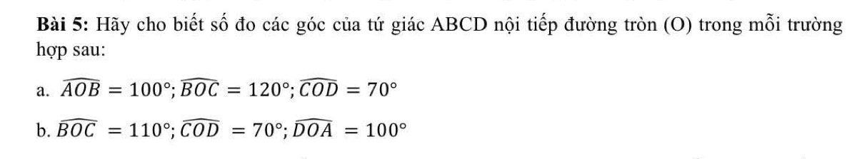 Hãy cho biết số đo các góc của tứ giác ABCD nội tiếp đường tròn (O) trong mỗi trường 
hợp sau: 
a. widehat AOB=100°; widehat BOC=120°; widehat COD=70°
b. widehat BOC=110°; widehat COD=70°; widehat DOA=100°