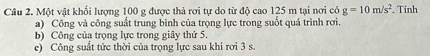 Một vật khối lượng 100 g được thả rơi tự do từ độ cao 125 m tại nơi có g=10m/s^2. Tính 
a) Công và công suất trung bình của trọng lực trong suốt quá trình rơi. 
b) Công của trọng lực trong giây thứ 5. 
c) Công suất tức thời của trọng lực sau khi rơi 3 s.