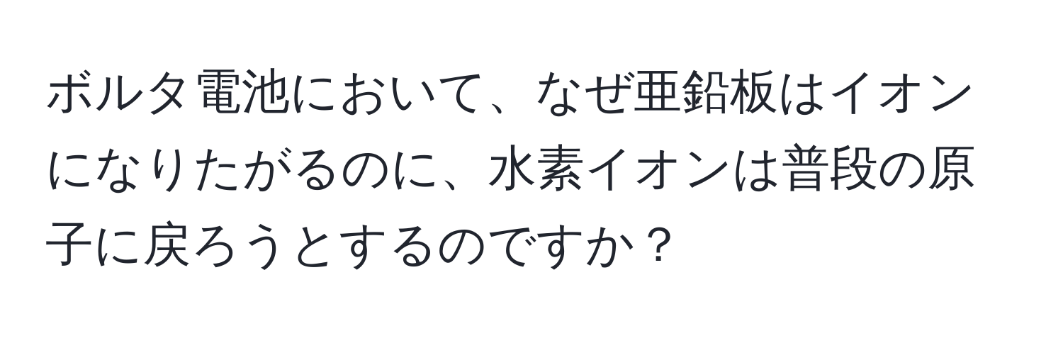 ボルタ電池において、なぜ亜鉛板はイオンになりたがるのに、水素イオンは普段の原子に戻ろうとするのですか？