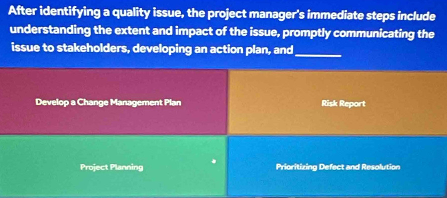 After identifying a quality issue, the project manager's immediate steps include
understanding the extent and impact of the issue, promptly communicating the
issue to stakeholders, developing an action plan, and_
Develop a Change Management Plan Risk Report
Project Planning Prioritizing Defect and Resolution