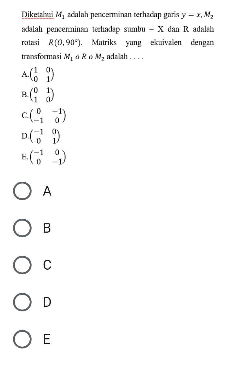 Diketahui M_1 adalah pencerminan terhadap garis y=x, M_2
adalah pencerminan terhadap sumbu - X dan R adalah
rotasi R(0,90°). Matriks yang ekuivalen dengan
transformasi M_1 o R o M_2 adalah . . . .
A. beginpmatrix 1&0 0&1endpmatrix
B beginpmatrix 0&1 1&0endpmatrix
C. beginpmatrix 0&-1 -1&0endpmatrix
D. beginpmatrix -1&0 0&1endpmatrix
E. beginpmatrix -1&0 0&-1endpmatrix
A
B
C
D
E