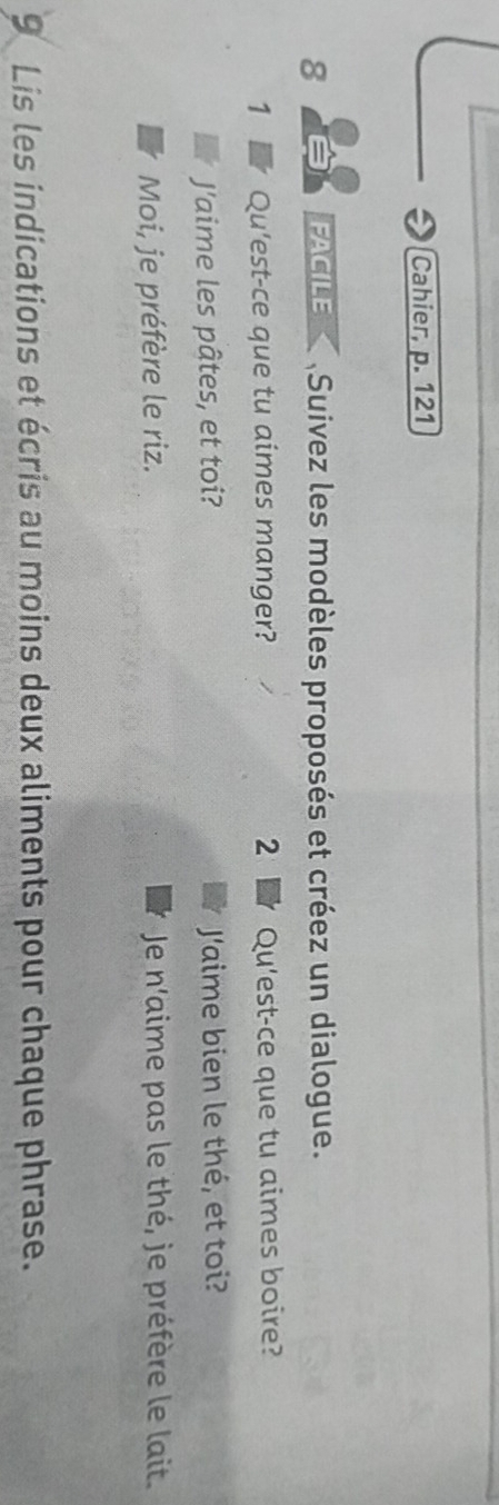 Cahier, p. 121 
8 FACILE Suivez les modèles proposés et créez un dialogue. 
1 Qu'est-ce que tu aimes manger? 2 Qu'est-ce que tu aimes boire? 
J'aime les pâtes, et toi? Jaime bien le thé, et toi? 
Moi, je préfère le riz. Je n'aime pas le thé, je préfère le lait. 
9 Lis les indications et écris au moins deux aliments pour chaque phrase.