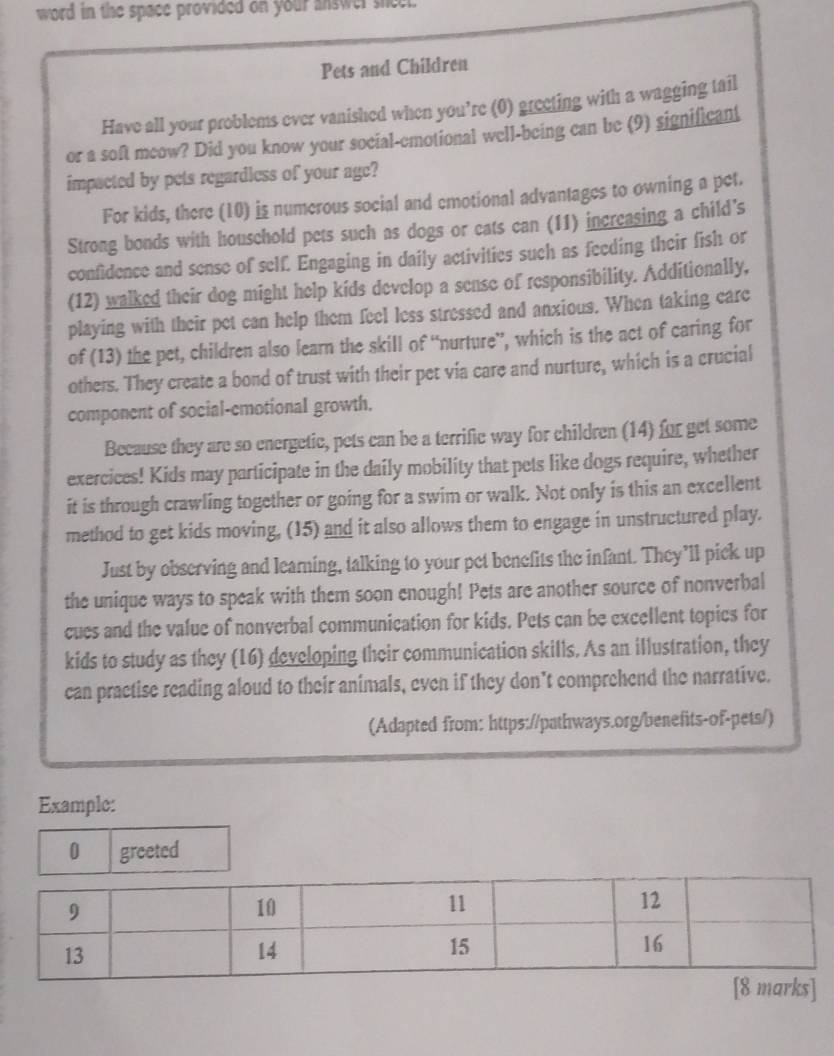 word in the space provided on your answer sicel. 
Pets and Children 
Have all your problems ever vanished when you’re (0) greeting with a wagging tail 
or a soft meow? Did you know your social-emotional well-being can be (9) significant 
impacted by pets regardless of your age? 
For kids, there (10) is numerous social and emotional advantages to owning a pet. 
Strong bonds with houschold pets such as dogs or cats can (11) increasing a child's 
confidence and sense of self. Engaging in daily activities such as feeding their fish or 
(12) walked their dog might help kids develop a sense of responsibility. Additionally, 
playing with their pet can help them feel less stressed and anxious. When taking care 
of (13) the pet, children also learn the skill of “nurture”, which is the act of caring for 
others. They create a bond of trust with their pet via care and nurture, which is a crucial 
component of social-emotional growth. 
Because they are so energetic, pets can be a terrific way for children (14) for get some 
exercices! Kids may participate in the daily mobility that pets like dogs require, whether 
it is through crawling together or going for a swim or walk. Not only is this an excellent 
method to get kids moving, (15) and it also allows them to engage in unstructured play. 
Just by observing and learning, talking to your pet benefits the infant. They’ll pick up 
the unique ways to speak with them soon enough! Pets are another source of nonverbal 
cues and the value of nonverbal communication for kids. Pets can be excellent topics for 
kids to study as they (16) developing their communication skills. As an illustration, they 
can practise reading aloud to their animals, even if they don’t comprehend the narrative. 
(Adapted from: https://pathways.org/benefits-of-pets/) 
Example: 
0 greeted