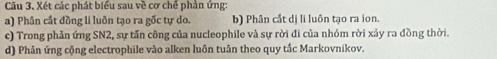 Xét các phát biểu sau về cơ chế phản ứng: 
a) Phân cất đồng li luôn tạo ra gốc tự do. b) Phân cất dị li luôn tạo ra ion. 
c) Trong phản ứng SN2, sự tấn công của nucleophile và sự rời đi của nhóm rời xảy ra đồng thời. 
d) Phản ứng cộng electrophile vào alken luôn tuân theo quy tắc Markovnikov.