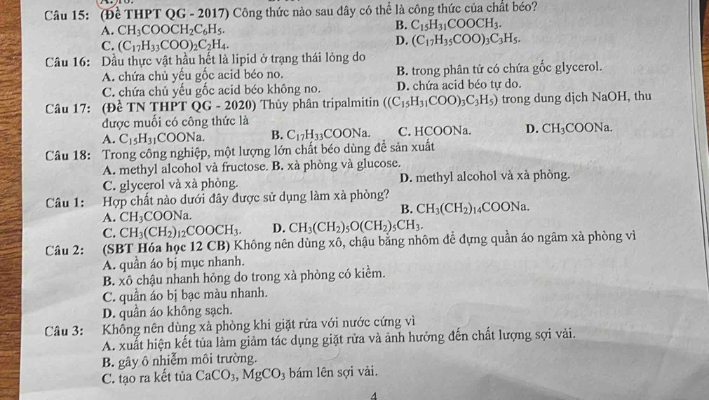 (Đề THPT QG - 2017) Công thức nào sau dây có thể là công thức của chất béo?
A. CH_3COOCH_2C_6H_5.
B. C_15H_31COOCH_3.
C. (C_17H_33COO)_2C_2H_4.
D. (C_17H_35COO)_3C_3H_5.
Câu 16: Dầu thực vật hầu hết là lipid ở trạng thái lỏng do
A. chứa chủ yếu gốc acid béo no. B. trong phân tử có chứa gốc glycerol.
C. chứa chủ yếu gốc acid béo không no. D. chứa acid béo tự do.
Câu 17: (Đề TN THPT QG - 2020) Thủy phân tripalmitin ((C_15H_31COO)_3C_3H_5) trong dung dịch NaOH, thu
được muối có công thức là
A. C_15H_31 COONa B. C_17H_33COONa. C. HCOONa. D. CH_3 COONa.
Câu 18: Trong công nghiệp, một lượng lớn chất béo dùng để sản xuất
A. methyl alcohol và fructose. B. xà phòng và glucose.
C. glycerol và xà phòng. D. methyl alcohol và xà phòng.
Câu 1: Hợp chất nào dưới đây được sử dụng làm xà phòng?
A. CH_3COONa.
B. CH_3(CH_2)_1 14C OONa.
C. CH_3(CH_2)_12COOCH_3. D. CH_3(CH_2)_5O(CH_2)_5CH_3.
Câu 2: (SBT Hóa học 12 CB) Không nên dùng xô, chậu bằng nhôm để đựng quần áo ngâm xà phòng vì
A. quần áo bị mục nhanh.
B. xô chậu nhanh hỏng do trong xà phòng có kiểm.
C. quần áo bị bạc màu nhanh.
D. quần áo không sạch.
Câu 3: . Không nên dùng xà phòng khi giặt rửa với nước cứng vì
A. xuất hiện kết tủa làm giảm tác dụng giặt rửa và ảnh hưởng đến chất lượng sợi vài.
B. gây ô nhiễm môi trường.
C. tạo ra kết tủa CaCO_3,MgCO_3 bám lên sợi vải.
4