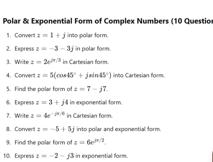 Polar & Exponential Form of Complex Numbers (10 Questior 
1. Convert z=1+j into polar form. 
2. Express z=-3-3j in polar form. 
3. Write z=2e^(jπ /3) in Cartesian form. 
4. Convert z=5(cos 45°+jsin 45°) into Cartesian form. 
5. Find the polar form of z=7-j7. 
6. Express z=3+j4 in exponential form. 
7. Write z=4e^(-jπ /6) in Cartesian form. 
8. Convert z=-5+5j into polar and exponential form. 
9. Find the polar form of z=6e^(jπ /2). 
10. Express z=-2-j3 in exponential form.