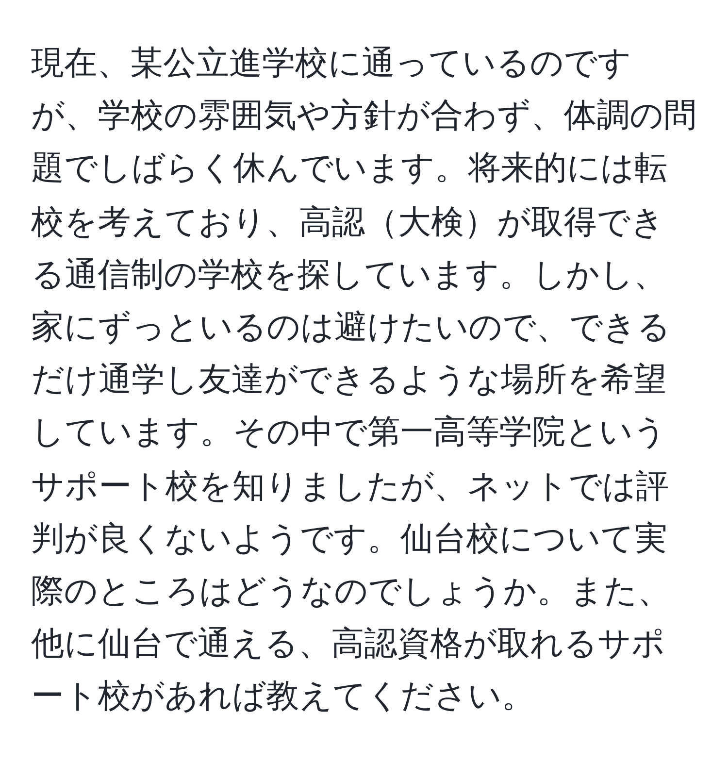 現在、某公立進学校に通っているのですが、学校の雰囲気や方針が合わず、体調の問題でしばらく休んでいます。将来的には転校を考えており、高認大検が取得できる通信制の学校を探しています。しかし、家にずっといるのは避けたいので、できるだけ通学し友達ができるような場所を希望しています。その中で第一高等学院というサポート校を知りましたが、ネットでは評判が良くないようです。仙台校について実際のところはどうなのでしょうか。また、他に仙台で通える、高認資格が取れるサポート校があれば教えてください。