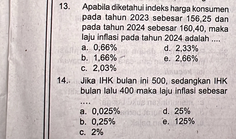 Apabila diketahui indeks harga konsumen
pada tahun 2023 sebesar 156,25 dan
pada tahun 2024 sebesar 160, 40, maka
laju inflasi pada tahun 2024 adalah ....
a. 0,66% d. 2,33%
b. 1,66% e. 2,66%
c. 2,03%
14. Jika IHK bulan ini 500, sedangkan IHK
bulan lalu 400 maka laju inflasi sebesar
…
a. 0,025% d. 25%
b. 0,25% e. 125%
c. 2%