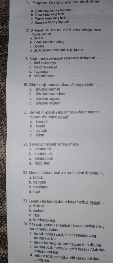 Pengertian Etos kerja yang baik identik dengan
a. Semangat kerja yang baik
b. Cara kerja yang baik
c. Waktu kerja yang baik
d. Suasana kerja yang baik
17. Di bawah ini cirri-ciri orang yang bekerja keras
(rajin), kecuali ....
a. Berani
b. Tidak suka berhutang
c. Optimis
d. Gigih dalam mengajukan pinjaman
18. Allah menilai pekerjaan seseorang dilihat dari ....
a. Kedudukannya
b. Penghasilannya
c. Tugasnya
d. Kehalalannya
19. Sifat terpuji menurut bahasa Arabnya adalah ....
a. akhlakul karimah
b. akhlakul mazmuhah
c. akhlakus sayyiah
d. akhlakul layyinah
20. Berikut ini adalah yang termasuk dalam macam-
macam sifat terpuji kecuali ....
a. tawaduk
b. hasud
c. qanaah
d. sabar
21. Tawaduk menurut bahasa artinya ....
a. rendah diri
b. rendah hati
c. rendah budi
d. tinggi hati
22. Menurut bahasa taat artinya tersebut di bawah ini,
a. tunduk
b. mengerti
c. menemani
d. loyal
23. Lawan kata taat adalah sebagai berikut, kecuali ...
a. Maksiat
b. Durhaka
c. Itiba'
d. Membangkang
24. Kita wajib patuh dan berbakti kepada kedua orang
tua dengan catatan ....
a. mutlak tanpa syarat, karena mereka yang
melahirkan kita
b. dalam hal yang sisukai maupun tidak disukai
c. selama tidak menyuruh syirik kepada Allah dan
berbuat maksiat
d. selama tidak merugikan diri kita sendiri dan
orang lain.