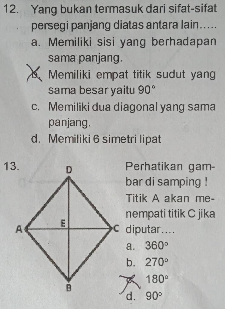 Yang bukan termasuk dari sifat-sifat
persegi panjang diatas antara lain…....
a. Memiliki sisi yang berhadapan
sama panjang.
Memiliki empat titik sudut yang
sama besar yaitu 90°
c. Memiliki dua diagonal yang sama
panjang.
d. Memiliki 6 simetri lipat
Perhatikan gam-
bar di samping !
Titik A akan me-
nempati titik C jika
c diputar....
a. 360°
b. 270°
180°
d. 90°