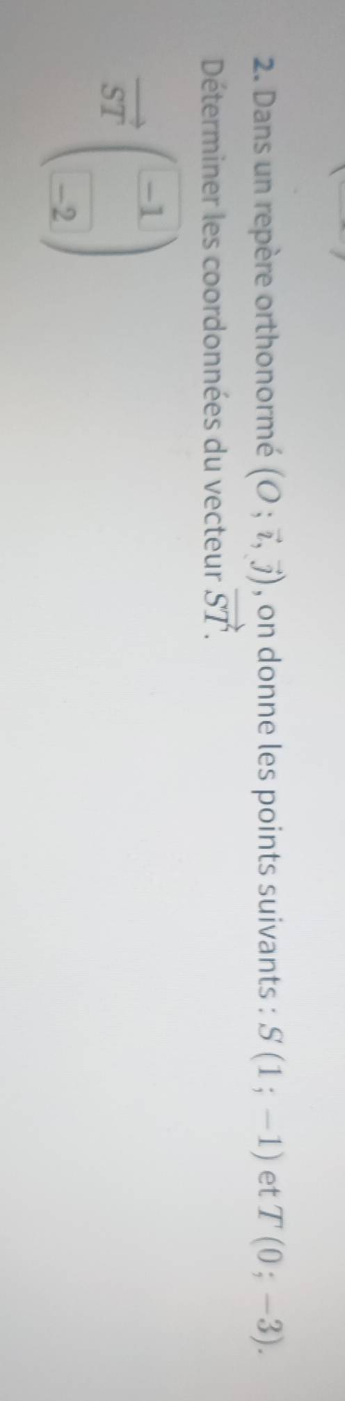 Dans un repère orthonormé (O;vector i,vector j) , on donne les points suivants : S(1;-1) et T(0;-3). 
Déterminer les coordonnées du vecteur vector ST.
vector STbeginpmatrix -1 -2endpmatrix