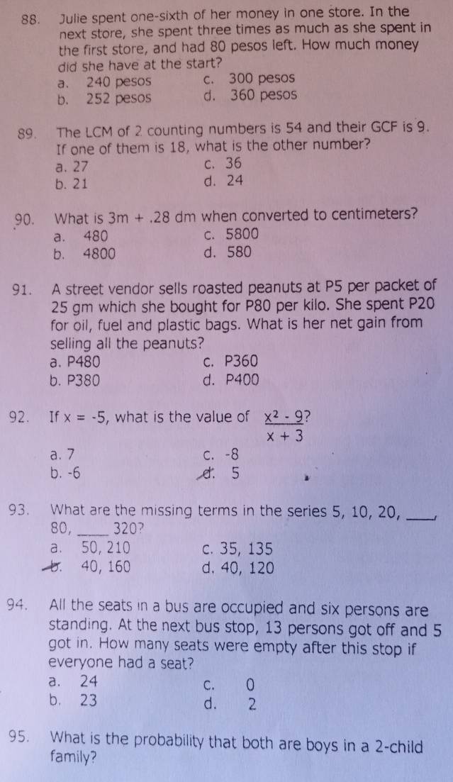 Julie spent one-sixth of her money in one store. In the
next store, she spent three times as much as she spent in
the first store, and had 80 pesos left. How much money
did she have at the start?
a. 240 pesos c. 300 pesos
b. 252 pesos d. 360 pesos
89. The LCM of 2 counting numbers is 54 and their GCF is 9.
If one of them is 18, what is the other number?
a. 27 c. 36
b. 21 d. 24
90. What is 3m+.28dm when converted to centimeters?
a. 480 c. 5800
b. 4800 d. 580
91. A street vendor sells roasted peanuts at P5 per packet of
25 gm which she bought for P80 per kilo. She spent P20
for oil, fuel and plastic bags. What is her net gain from
selling all the peanuts?
a. P480 c. P360
b. P380 d. P400
92. If x=-5 , what is the value of  (x^2-9)/x+3  2
a. 7 C. -8
b. -6 d. 5
93. What are the missing terms in the series 5, 10, 20,_
80, _ 320?
a. 50, 210 c. 35, 135
b. 40, 160 d. 40, 120
94. All the seats in a bus are occupied and six persons are
standing. At the next bus stop, 13 persons got off and 5
got in. How many seats were empty after this stop if
everyone had a seat?
a. 24 C. 0
b. 23 d. 2
95. What is the probability that both are boys in a 2 -child
family?