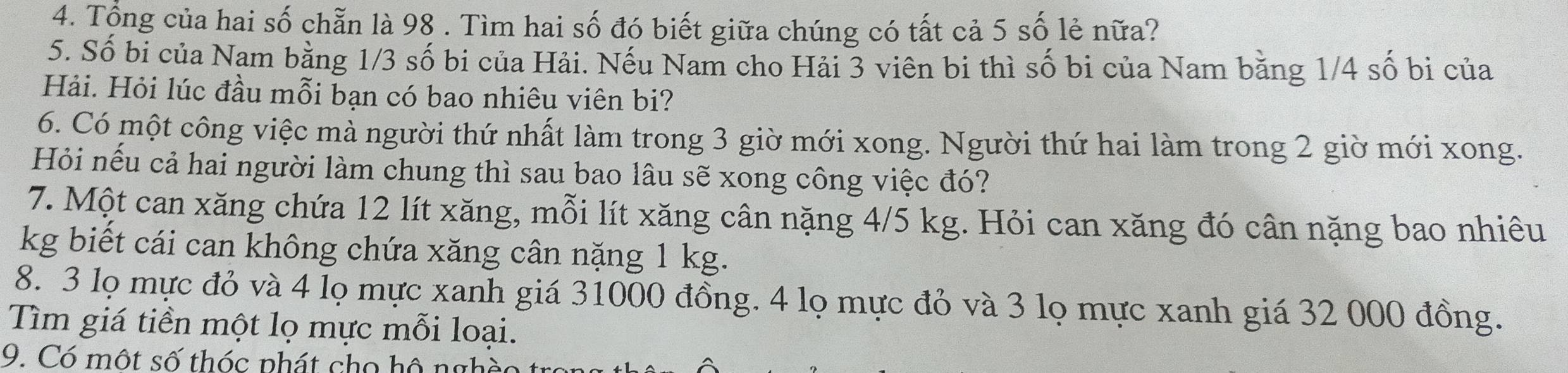 Tổng của hai số chẵn là 98. Tìm hai số đó biết giữa chúng có tất cả 5 số lẻ nữa? 
5. Số bi của Nam bằng 1/3 số bi của Hải. Nếu Nam cho Hải 3 viên bi thì số bi của Nam bằng 1/4 số bị của 
Hải. Hỏi lúc đầu mỗi bạn có bao nhiêu viên bi? 
6. Có một công việc mà người thứ nhất làm trong 3 giờ mới xong. Người thứ hai làm trong 2 giờ mới xong. 
Hỏi nếu cả hai người làm chung thì sau bao lâu sẽ xong công việc đó? 
7. Một can xăng chứa 12 lít xăng, mỗi lít xăng cân nặng 4/5 kg. Hỏi can xăng đó cân nặng bao nhiêu
kg biết cái can không chứa xăng cân nặng 1 kg. 
8. 3 lọ mực đỏ và 4 lọ mực xanh giá 31000 đồng. 4 lọ mực đỏ và 3 lọ mực xanh giá 32 000 đồng. 
Tìm giá tiền một lọ mực mỗi loại. 
9. Có một số thóc phát cho hô nghề