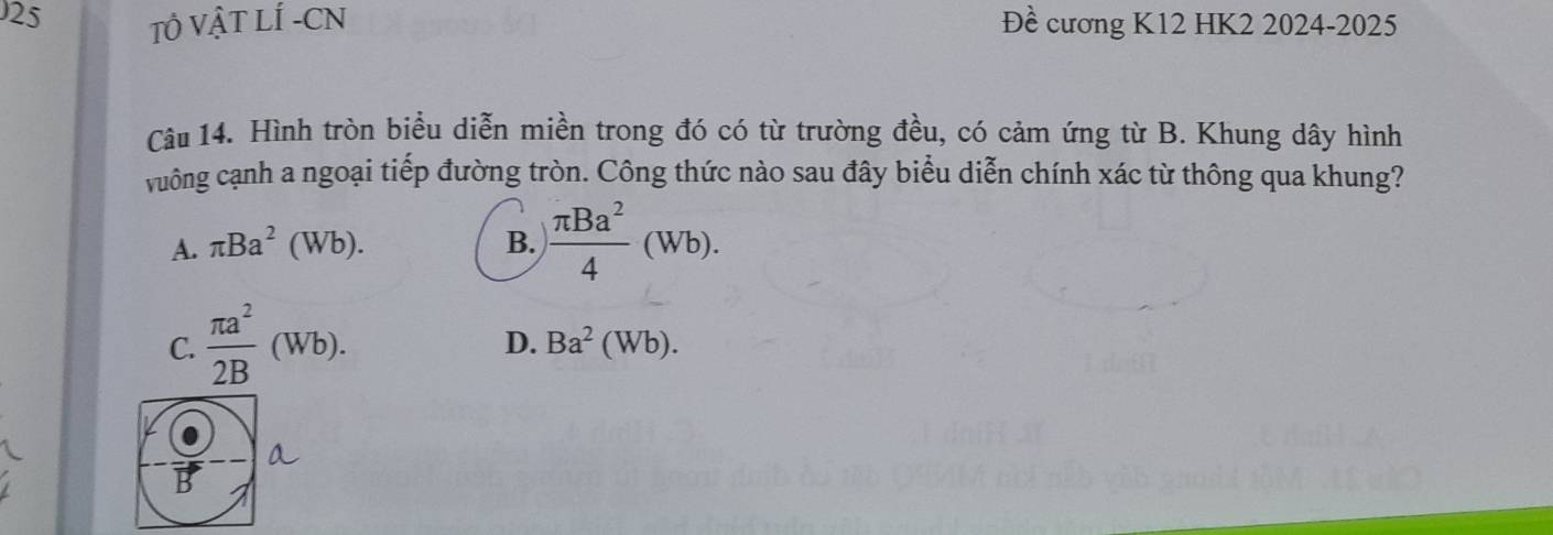 TÔ VẬT LÍ -CN Đề cương K12 HK2 2024-2025
Câu 14. Hình tròn biểu diễn miền trong đó có từ trường đều, có cảm ứng từ B. Khung dây hình
vuông cạnh a ngoại tiếp đường tròn. Công thức nào sau đây biểu diễn chính xác từ thông qua khung?
A. π Ba^2(Wb). B.  π Ba^2/4 (Wb).
C.  π a^2/2B (Wb).
D. Ba^2(Wb). 
a