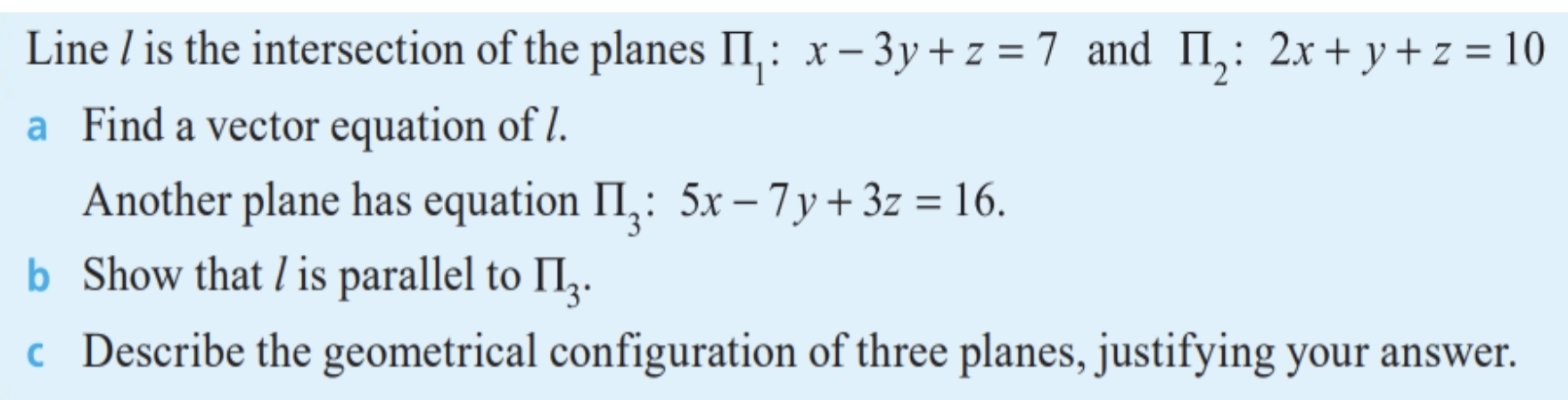 Line / is the intersection of the planes prodlimits _1:x-3y+z=7 and prodlimits _2:2x+y+z=10
a Find a vector equation of l. 
Another plane has equation prodlimits _3:5x-7y+3z=16. 
b Show that / is parallel to prodlimits _3. 
c Describe the geometrical configuration of three planes, justifying your answer.