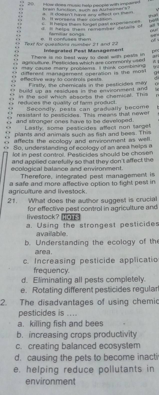 How does music help people with impaired
brain function, such as Alzheimer's?

a. It doesn't have any effect on them.
that
b. It worsens their condition.
c. It helps them forget past experiences. bett
d. It helps them remember details of all t
our
familiar songs. sev
e. It confuses them. of 
Text for questions number 21 and 22
Integrated Pest Management
pr
There is no best way to deal with pests in ar
agriculture. Pesticides which are commonly used
may cause many problems. I think combining it 
tra
different management operation is the most ge
effective way to controls pests.
di
Firstly, the chemicals in the pesticides may
build up as residues in the environment and le
in the soil which absorbs the chemical. This r
reduces the quality of farm product.
Secondly, pests can gradually become
resistant to pesticides. This means that newer
and stronger ones have to be developed.
Lastly, some pesticides affect non target
plants and animals such as fish and bees. This
affects the ecology and environment as well.
So, understanding of ecology of an area helps a
lot in pest control. Pesticides should be chosen
and applied carefully so that they don't affect the
ecological balance and environment.
Therefore, integrated pest management is
a safe and more affective option to fight pest in
agriculture and livestock.
21. What does the author suggest is crucial
for effective pest control in agriculture and
livestock? HOTS
a. Using the strongest pesticides
available.
b. Understanding the ecology of the
area.
c. Increasing pesticide applicatio
frequency.
d. Eliminating all pests completely.
e. Rotating different pesticides regular
2. The disadvantages of using chemic
pesticides is
a. killing fish and bees
b. increasing crops productivity
c. creating balanced ecosystem
d. causing the pets to become inacti
e. helping reduce pollutants in
environment