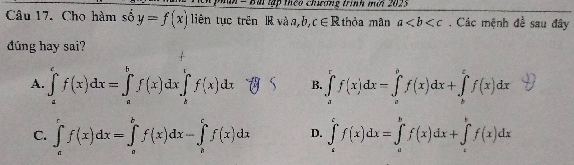 phan = Bài lập theo chương trình mời 2023
Câu 17. Cho hàm số y=f(x) liên tục trên R và a, b, c∈ R thỏa mãn a. Các mệnh đề sau đây
đúng hay sai?
A. ∈tlimits _a^cf(x)dx=∈tlimits _a^bf(x)dx∈tlimits _b^cf(x)dx ∈tlimits _a^cf(x)dx=∈tlimits _a^bf(x)dx+∈tlimits _b^cf(x)dx
B.
C. ∈tlimits _a^cf(x)dx=∈tlimits _a^bf(x)dx-∈tlimits _b^cf(x)dx ∈tlimits _a^cf(x)dx=∈tlimits _a^bf(x)dx+∈tlimits _c^bf(x)dx
D.