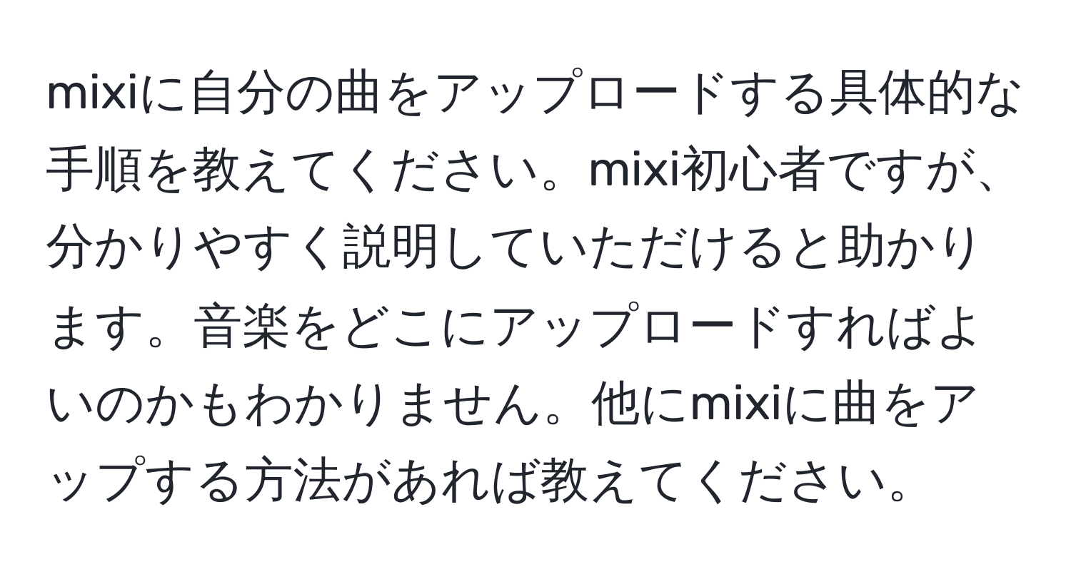 mixiに自分の曲をアップロードする具体的な手順を教えてください。mixi初心者ですが、分かりやすく説明していただけると助かります。音楽をどこにアップロードすればよいのかもわかりません。他にmixiに曲をアップする方法があれば教えてください。