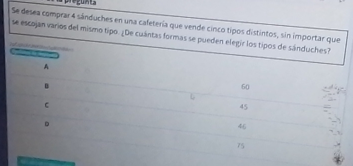 Se desea comprar 4 sánduches en una cafetería que vende cinco tipos distintos, sin importar que
se escojan varios del mismo tipo. ¿De cuántas formas se pueden elegir los tipos de sánduches?

A
B
60
C
45
D
46
75