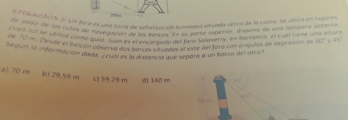 5314 A0JO N 3. Un fara es una torre de señalización luminosa situada cerca de la costa. Se ubica en lugares
de paso de las rutas de navegación de los barcos. En su parte superior, dispone de una lámpara potente,
cuya luá se utilita camo guía. Juan es el encargado del faro Salaverry, en Barranca, el cual tiene una altura
de 70 m. Desde el balcón abserva dos barcos situados al este del faro con ángulos de depresión de 60° γ 45°
Según la información dada, ¿cual es la distancia que separa a un barco del otro
a) 70 m b) 29,59 m c) 59,29 m d) 140 m
4 5
70 m