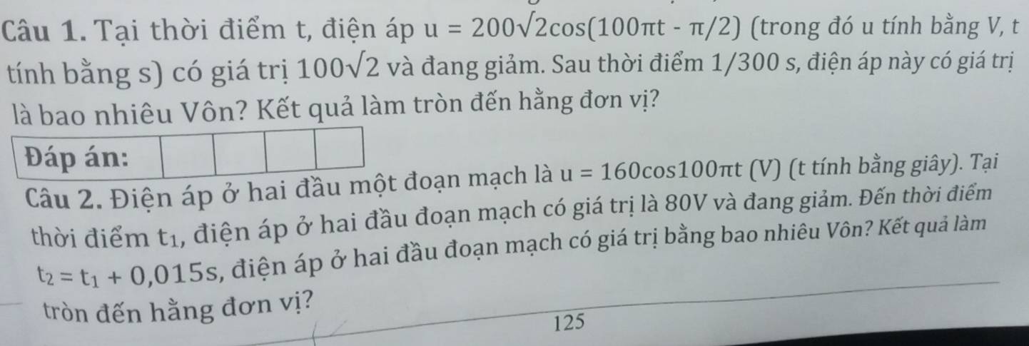 Tại thời điểm t, điện áp u=200sqrt(2)cos (100π t-π /2) (trong đó u tính bằng V, t 
tính bằng s) có giá trị 100sqrt(2) và đang giảm. Sau thời điểm 1/300 s, điện áp này có giá trị 
là bao nhiêu Vôn? Kết quả làm tròn đến hằng đơn vị? 
Đáp án: 
Câu 2. Điện áp ở hai đầu một đoạn mạch là u=160cos 100π t (V) (t tính bằng giây). Tại 
thời điểm t_1 , điện áp ở hai đầu đoạn mạch có giá trị là 80V và đang giảm. Đến thời điểm
t_2=t_1+0,015s , điện áp ở hai đầu đoạn mạch có giá trị bằng bao nhiêu Vôn? Kết quả làm 
tròn đến hằng đơn vị? 
125