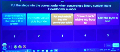 Put the steps into the correct order when converting a Binary number into a
Hexadecimal number
Swap the base 10
number for a letter if Put both values Put each nibble into the nibble into base Convert each Split the byte in
the value is 10 or side by side conversion table 10 half
greater
1 2 3 4 5
HC Ha