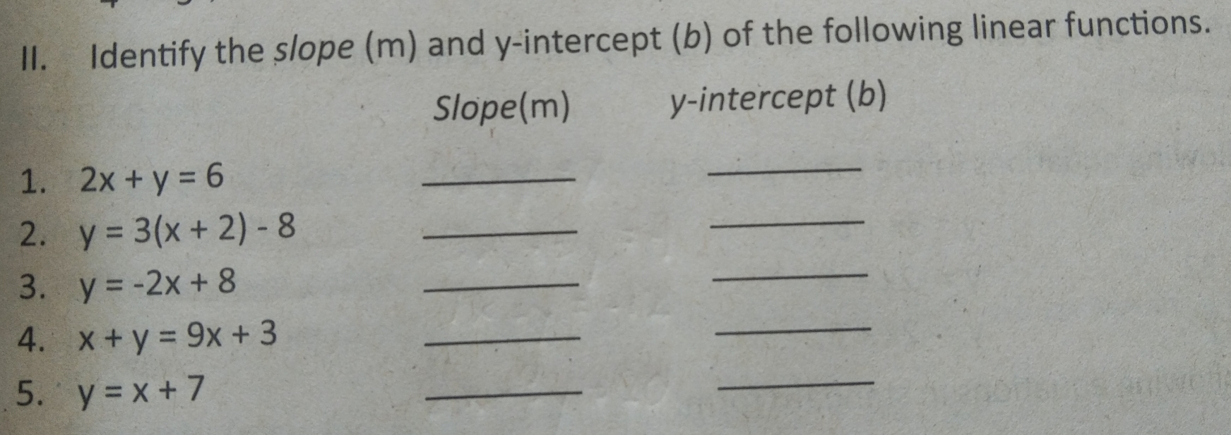 Identify the slope (m) and y-intercept (b) of the following linear functions. 
Slope(m) y-intercept (b) 
1. 2x+y=6
_ 
_ 
2. y=3(x+2)-8 _ 
_ 
3. y=-2x+8
_ 
_ 
4. x+y=9x+3
_ 
_ 
5. y=x+7
_ 
_