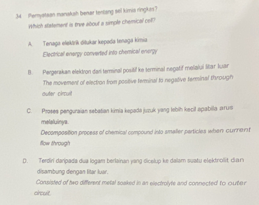 Pernyataan manakah benar tentang sel kimia ringkas?
Which statement is true about a simple chemical cell?
A. Tenaga elektrik ditukar kepada tenaga kimia
Electrical energy converted into chemical energy
B. Pergerakan elektron dari terminal positif ke terminal negatif melalui litar Iuar
The movement of electron from positive terminal to negative terminal through
outer circuit
C. Proses penguraian sebatian kimia kepada juzuk yang lebih kecil apabila arus
melaluinya.
Decomposition process of chemical compound into smaller particles when current
flow through
D. Terdiri daripada dua logam berlainan yang dicelup ke dalam suatu elektrolit dan
disambung dengan litar luar.
Consisted of two different metal soaked in an electrolyte and connected to outer
circuit.