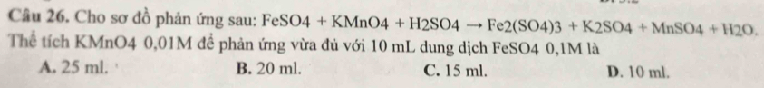 Cho sơ đồ phản ứng sau: FeSO4+KMnO4+H2SO4to Fe2(SO4)3+K2SO4+MnSO4+H2O. 
Thể tích KMnO4 0,01M để phản ứng vừa đủ với 10 mL dung dịch FeSO4 0,1M là
A. 25 ml. B. 20 ml. C. 15 ml. D. 10 ml.