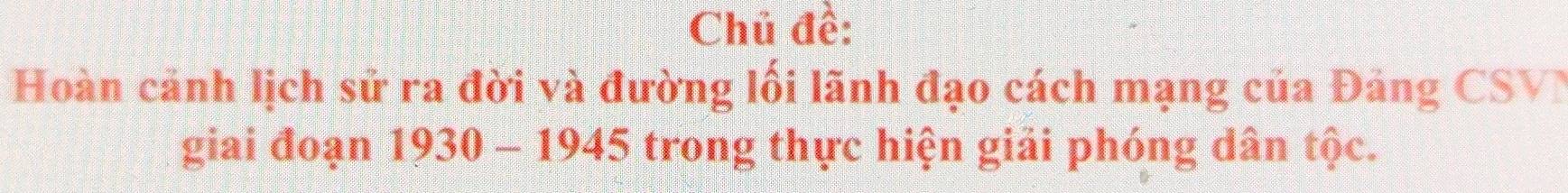 Chũ đề: 
Hoàn cảnh lịch sử ra đời và đường lối lãnh đạo cách mạng của Đảng CSVN 
giai đoạn 1930 - 1945 trong thực hiện giải phóng dân tộc.