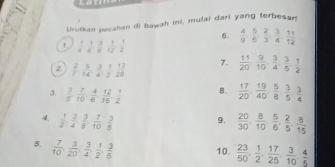 Latm 
Urutkan pecahan di bawah ini, mulai dari yang terbesar! 
6.  4/9 ,  5/6 ,  2/3 ,  3/4 ,  11/12 
1  1/4 ,  1/6 ,  3/8 ,  1/12 ,  1/2 
2  2/7 ,  5/14 ,  3/4 ,  1/2 ,  13/28 
7.  11/20 ,  9/10 ,  3/4 ,  3/5 ,  1/2 
8. 
3.  3/5 ,  7/10 ,  4/6 ,  12/15 ,  1/2   17/20 ,  19/40 ,  5/8 ,  3/5 ,  3/4 
4.  1/2 ,  3/4 ,  3/8 ,  7/10 ,  3/5   20/30 ,  8/10 ,  5/6 ,  2/5 ,  8/15 
9. 
5.  7/10 ,  3/20 ,  3/4 ,  1/2 ,  3/5 
10.  23/50 ,  1/2 ,  17/25 ,  3/10 ,  4/5 