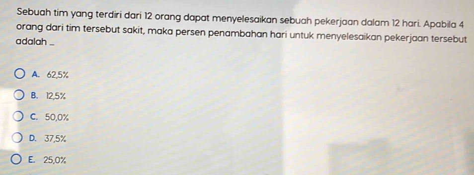 Sebuah tim yang terdiri dari 12 orang dapat menyelesaikan sebuah pekerjaan dalam 12 hari. Apabila 4
orang dari tim tersebut sakit, maka persen penambahan hari untuk menyelesaikan pekerjaan tersebut
adalah ...
A. 62,5%
B. 12,5%
C. 50,0%
D. 37,5%
E. 25,0%