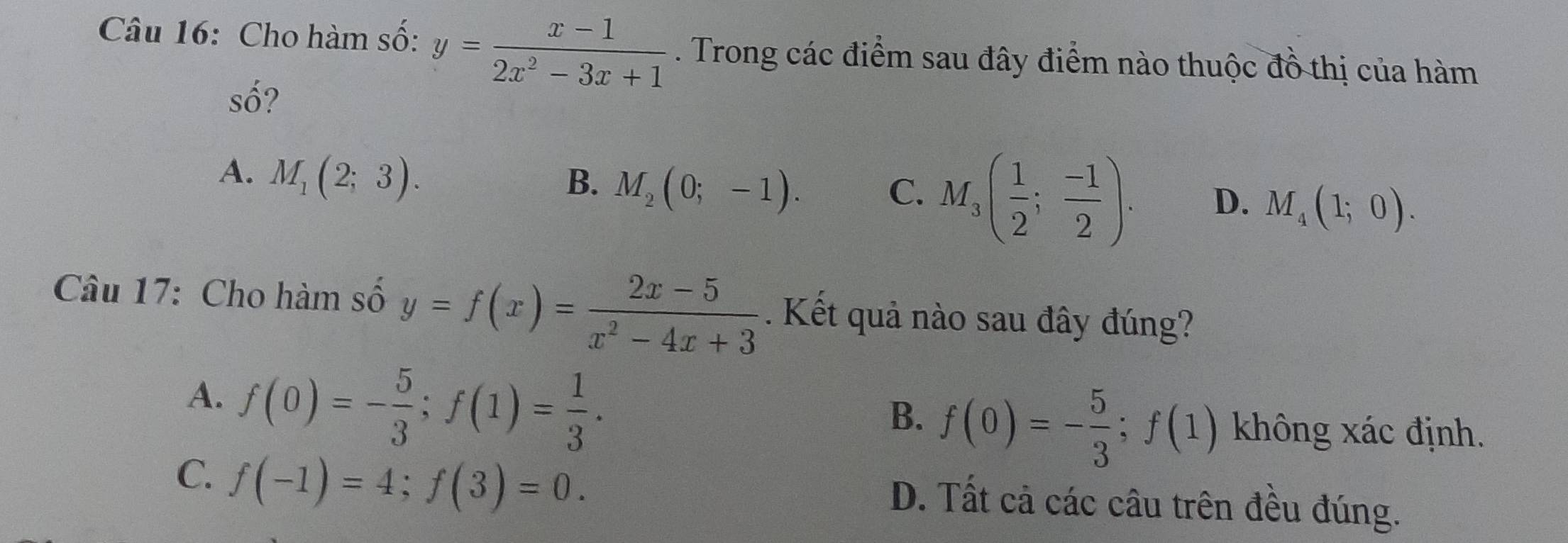 Cho hàm số: y= (x-1)/2x^2-3x+1 . Trong các điểm sau đây điểm nào thuộc đồ thị của hàm
Shat O 2
A. M_1(2;3).
B. M_2(0;-1).
C. M_3( 1/2 ; (-1)/2 ). D. M_4(1;0). 
Câu 17: Cho hàm số y=f(x)= (2x-5)/x^2-4x+3 . Kết quả nào sau đây đúng?
B. f(0)=- 5/3 ; f(1)
A. f(0)=- 5/3 ; f(1)= 1/3 . không xác định.
C. f(-1)=4; f(3)=0. D. Tất cả các câu trên đều đúng.