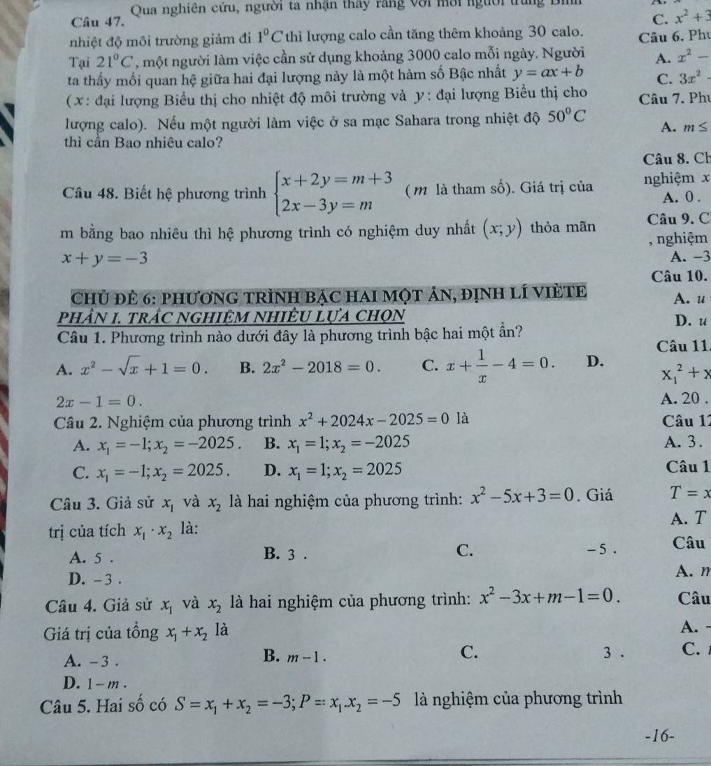 Qua nghiên cứu, người ta nhận thấy răng với mời người trung
Câu 47.
C. x^2+3
nhiệt độ môi trường giảm đi 1°C thì lượng calo cần tăng thêm khoảng 30 calo. Câu 6, Phụ
Tại 21°C , một người làm việc cần sử dụng khoảng 3000 calo mỗi ngày. Người A. x^2-
ta thấy mối quan hệ giữa hai đại lượng này là một hàm số Bậc nhất y=ax+b C. 3x^2-
( x: đại lượng Biểu thị cho nhiệt độ môi trường và y: đại lượng Biểu thị cho Câu 7. Phụ
lượng calo). Nếu một người làm việc ở sa mạc Sahara trong nhiệt độ 50°C A. m≤
thì cần Bao nhiêu calo?
Câu 8. Ch
Câu 48. Biết hệ phương trình beginarrayl x+2y=m+3 2x-3y=mendarray. ( m là tham số). Giá trị của nghiệm x A. 0 .
m bằng bao nhiêu thì hệ phương trình có nghiệm duy nhất (x;y) thỏa mãn Câu 9. C
, nghiệm
x+y=-3
A. -3
Câu 10.
Chủ đẻ 6: phươnG tRìnH bạc haI một ản, định lí VIÈTE A. u
phầN 1. trầC ngHiệM NHiÊU lựa chọn D. u
Câu 1. Phương trình nào dưới đây là phương trình bậc hai một ần?
Câu 11
A. x^2-sqrt(x)+1=0. B. 2x^2-2018=0. C. x+ 1/x -4=0. D. x_1^(2+x
2x-1=0. A. 20 .
Câu 2. Nghiệm của phương trình x^2)+2024x-2025=0 là Câu 11
A. x_1=-1;x_2=-2025. B. x_1=1;x_2=-2025 A. 3.
C. x_1=-1;x_2=2025. D. x_1=1;x_2=2025 Câu 1
Câu 3. Giả sử x_1 và x_2 là hai nghiệm của phương trình: x^2-5x+3=0. Giá T=x
A. T
trị của tích x_1· x_2 là:
A. 5 . B. 3 . C.
-5. Câu
D. - 3 .
A. m
Câu 4. Giả sử x_1 và x_2 là hai nghiệm của phương trình: x^2-3x+m-1=0. Câu
Giá trị của tồng x_1+x_2 là
A. -
A. -3 .
C.
B. m-1. 3 . C.
D. 1- m .
Câu 5. Hai số có S=x_1+x_2=-3;P=x_1.x_2=-5 là nghiệm của phương trình
-16-