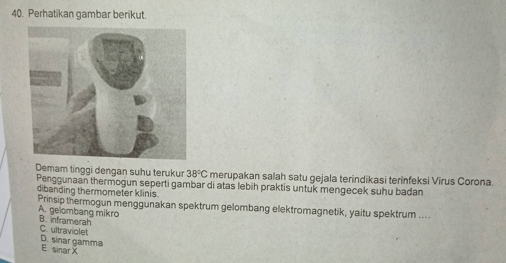 Perhatikan gambar berikut.
Demam tinggi dengan suhu terukur 38°C merupakan salah satu gejala terindikasi terinfeksi Virus Corona.
Penggunaan thermogun seperti gambar di atas lebih praktis untuk mengecek suhu badan
dibanding thermometer klinis.
Prinsip thermogun menggunakan spektrum gelombang elektromagnetik, yaitu spektrum ....
A. gelombang mikro
B. inframerah
C. ultraviolet
D. sinar gamma
E. sinar X