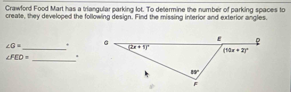 Crawford Food Mart has a triangular parking lot. To determine the number of parking spaces to
create, they developed the following design. Find the missing interior and exterior angles.
∠ G= _
.
_
∠ FED=
。