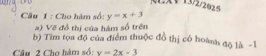 XV 13/2/2025
Câu 1 : Cho hàm số: y=x+3
a) Vẽ đồ thị của hàm số trên
b) Tìm tọa độ của điểm thuộc đồ thị có hoành độ là -1
Câu 2 Cho hàm số: y=2x-3