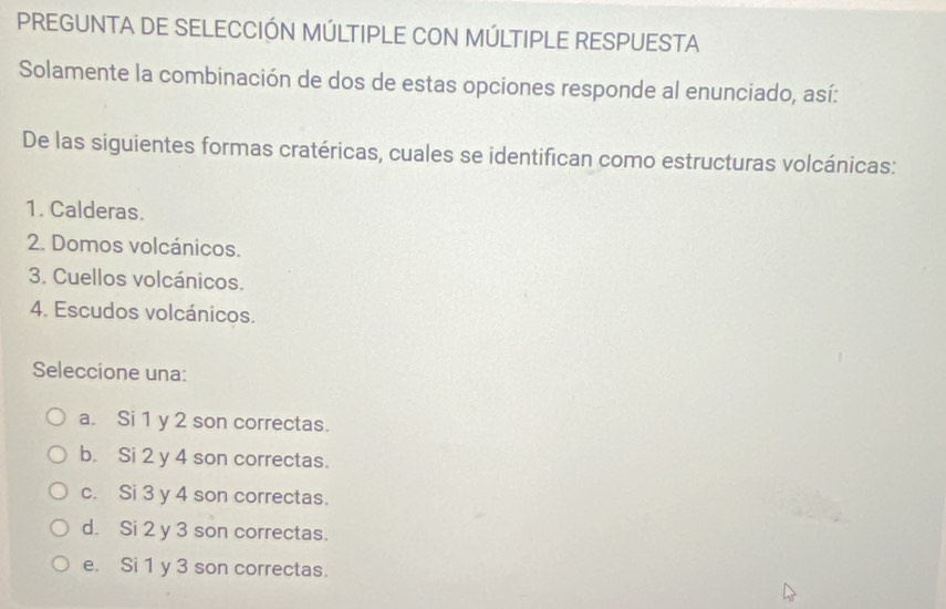 PREGUNTA DE SELECCIÓN MÚLTIPLE CON MÚLTIPLE RESPUESTA
Solamente la combinación de dos de estas opciones responde al enunciado, así:
De las siguientes formas cratéricas, cuales se identifican como estructuras volcánicas:
1. Calderas.
2. Domos volcánicos.
3. Cuellos volcánicos.
4. Escudos volcánicos.
Seleccione una:
a. Si 1 y 2 son correctas.
b. Si 2 y 4 son correctas.
c. Si 3 y 4 son correctas.
d. Si 2 y 3 son correctas.
e. Si 1 y 3 son correctas.