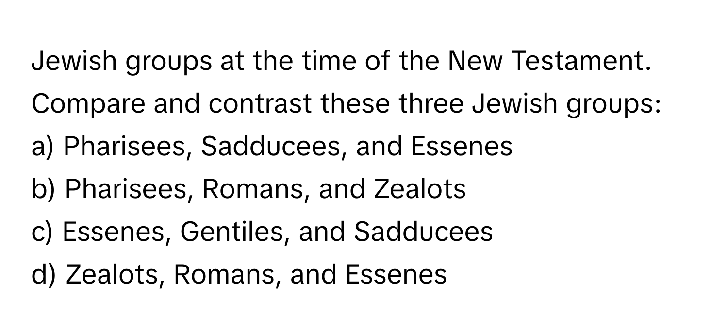 Jewish groups at the time of the New Testament. Compare and contrast these three Jewish groups:

a) Pharisees, Sadducees, and Essenes 
b) Pharisees, Romans, and Zealots 
c) Essenes, Gentiles, and Sadducees 
d) Zealots, Romans, and Essenes