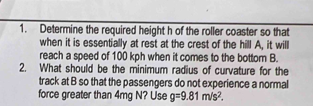 Determine the required height h of the roller coaster so that 
when it is essentially at rest at the crest of the hill A, it will 
reach a speed of 100 kph when it comes to the bottom B. 
2. What should be the minimum radius of curvature for the 
track at B so that the passengers do not experience a normal 
force greater than 4mg N? Use g=9.81m/s^2.