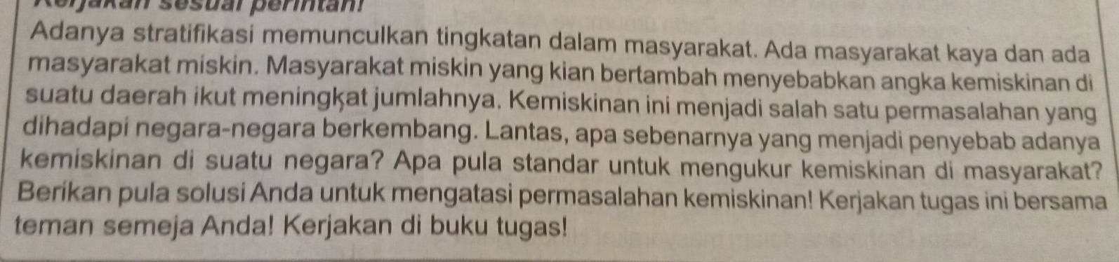 terakan sesuar permtam 
Adanya stratifikasi memunculkan tingkatan dalam masyarakat. Ada masyarakat kaya dan ada 
masyarakat miskin. Masyarakat miskin yang kian bertambah menyebabkan angka kemiskinan di 
suatu daerah ikut meningkat jumlahnya. Kemiskinan ini menjadi salah satu permasalahan yang 
dihadapi negara-negara berkembang. Lantas, apa sebenarnya yang menjadi penyebab adanya 
kemiskinan di suatu negara? Apa pula standar untuk mengukur kemiskinan di masyarakat? 
Berikan pula solusi Anda untuk mengatasi permasalahan kemiskinan! Kerjakan tugas ini bersama 
teman semeja Anda! Kerjakan di buku tugas!