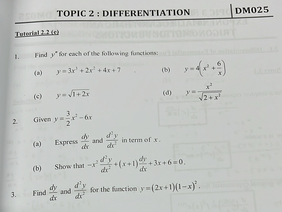 TOPIC 2 : DIFFERENTIATION DM025 
Tutorial 2.2 (e) 
1. Find y'' for each of the following functions: 
(a) y=3x^3+2x^2+4x+7 (b) y=4(x^2+ 6/x )
(c) y=sqrt(1+2x)
(d) y= x^2/sqrt(2+x^2) 
2. Given y= 3/2 x^2-6x
(a) Express  dy/dx  and  d^2y/dx^2  in term of x. 
(b) Show that -x^2 d^2y/dx^2 +(x+1) dy/dx +3x+6=0. 
3. Find  dy/dx  and  d^2y/dx^2  for the function y=(2x+1)(1-x)^2.