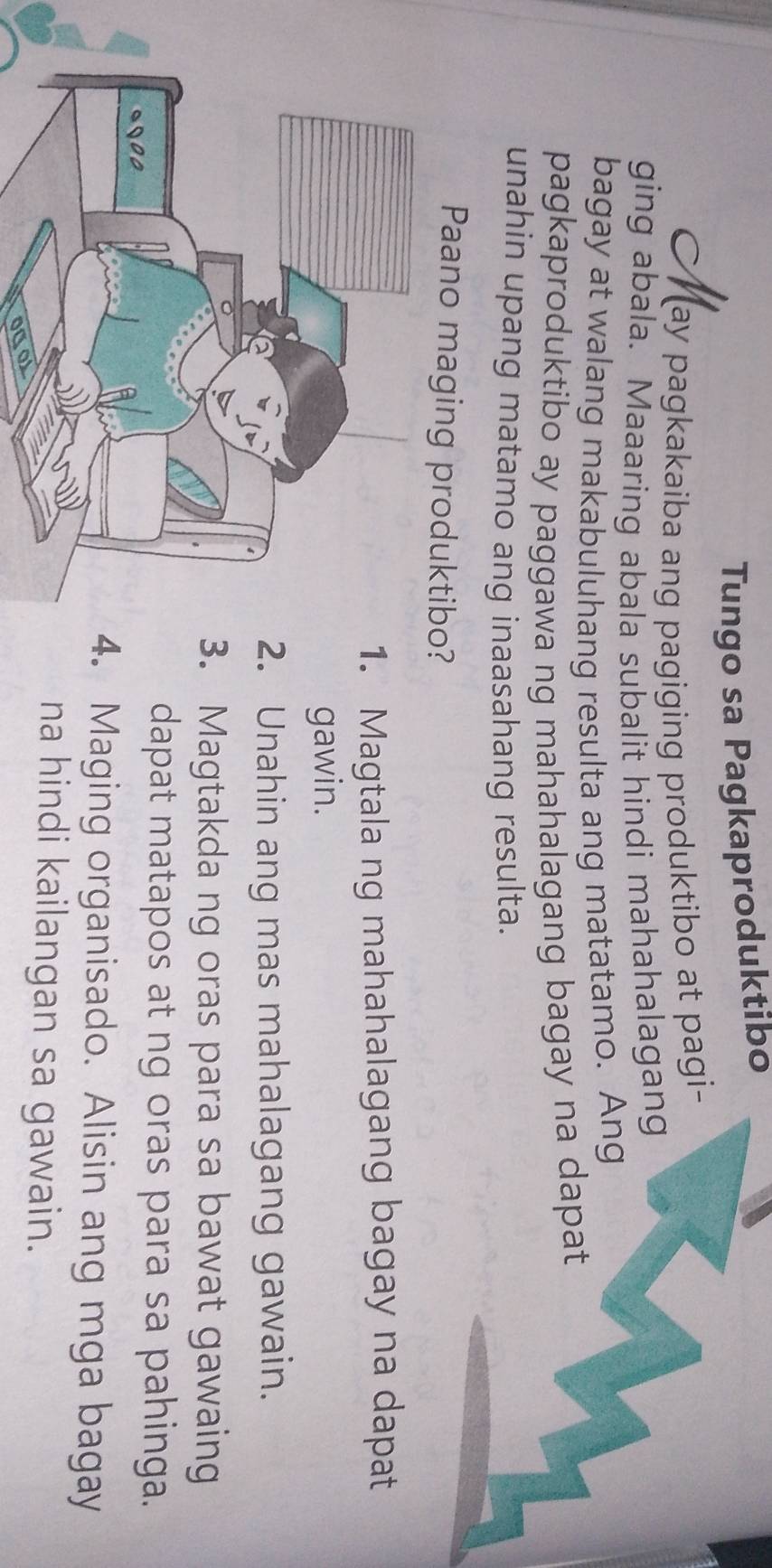 Tungo sa Pagkaproduktibo
ay pagkakaiba ang pagiging produktibo at pagi-
ging abala. Maaaring abala subalit hindi mahahalagang
bagay at walang makabuluhang resulta ang matatamo. Ang
pagkaproduktibo ay paggawa ng mahahalagang bagay na dapat
unahin upang matamo ang inaasahang resulta.
Paano maging produktibo?
Magtala ng mahahalagang bagay na dapat
gawin.
Unahin ang mas mahalagang gawain.
Magtakda ng oras para sa bawat gawaing
dapat matapos at ng oras para sa pahinga.
Maging organisado. Alisin ang mga bagay
na hindi kailangan sa gawain.