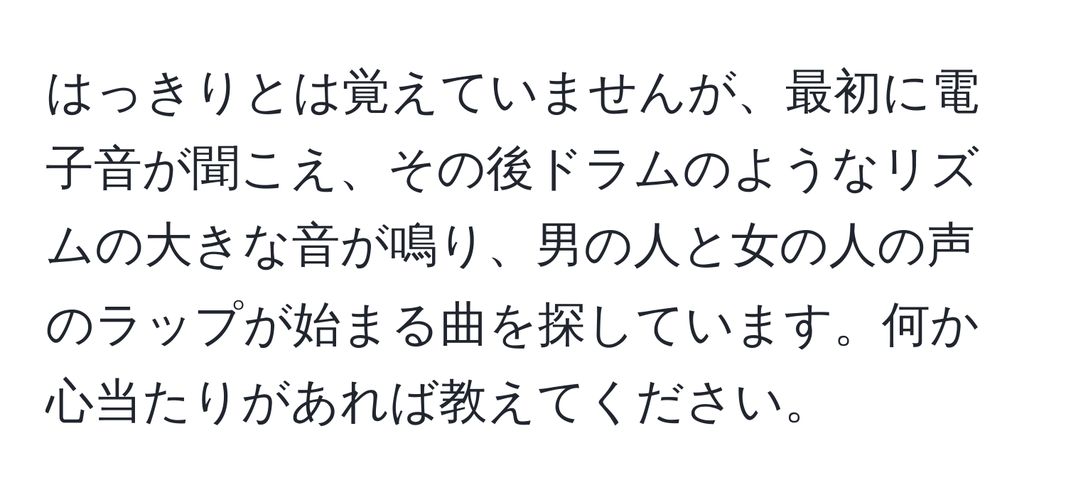 はっきりとは覚えていませんが、最初に電子音が聞こえ、その後ドラムのようなリズムの大きな音が鳴り、男の人と女の人の声のラップが始まる曲を探しています。何か心当たりがあれば教えてください。