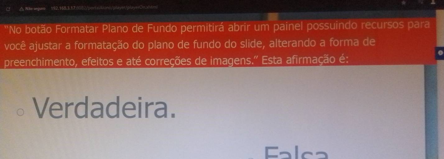 △ Não seguro 192.168.3.17:8082/portalAluno/player/playerOn.xhtml
*No botão Formatar Plano de Fundo permitirá abrir um painel possuindo recursos para
você ajustar a formatação do plano de fundo do slide, alterando a forma de
o
preenchimento, efeitos e até correções de imagens.'' Esta afirmação é:
Verdadeira.
Falca