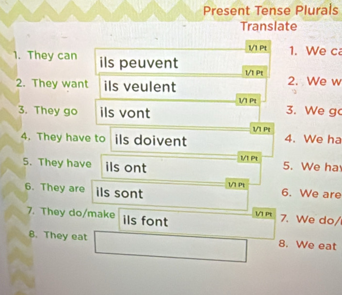 Present Tense Plurals 
Translate 
1/1 Pt 1. We ca 
1. They can ils peuvent 
1/1 Pt 
2. They want ils veulent 
2. We w 
1/1 Pt 
3. They go ils vont 
3. We g 
1/1 Pt 
4. They have to ils doivent 
4. We ha 
1/1 Pt 
5. They have ils ont 5. We ha 
6. They are ils sont 
1/1 Pt 6. We are 
7. They do/make ils font 
1/1 Pt 7. We do/ 
8. They eat 8. We eat